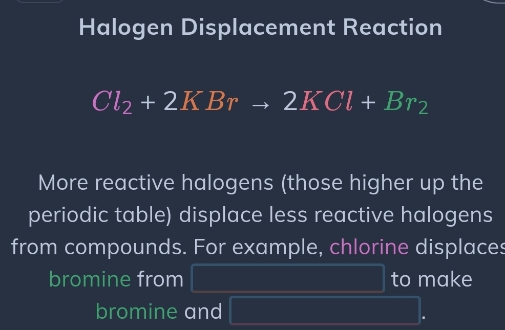 Halogen Displacement Reaction
Cl_2+2KBrto 2KCl+Br_2
More reactive halogens (those higher up the 
periodic table) displace less reactive halogens 
from compounds. For example, chlorine displaces 
bromine from f(A∪ B)=P(A)+P(B) to make 
bromine and |M+|NFK>|NF|)