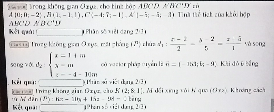 Cá g i Trong không gian Oxyz, cho hình hộp ABCD. A'B'C'D' có
A(0;0;-2), B(1;-1;1), C(-4;7;-1), A'(-5;-5;-3) Tính thể tích của khối hộp
ABC D A'B'C'D'
Kết quả: (Phân số viết dang 2/3) 
C g Trong không gian Oxyz, mặt phẳng (P) chúa d_1: (x-2)/2 - (y-2)/5 = (z+5)/1  và song 
song với d_2:beginarrayl x=1+m y=m z--4-10mendarray. có vector pháp tuyến là vector n=(-153;b;-9) Khi đó b bằng 
Kết quả: (Phán số viết đạng 2/3) 
Că 1010 Trong không gian Oxyz, cho K(2;8;1) , M đổi xưng với K qua (O2). Khoảng cách 
từ M dến (P) : :6x-10y+15z-98=0 bằng 
Kết quả: (Phân số viết dang 2/3)