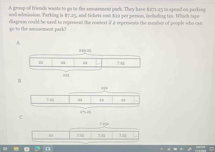 A group of friends wants to go to the amusement park. They have $271.25 to spend on parking
and admission. Parking is $7.25, and tickets cost $22 per person, including tax. Which tape
diagram could be used to represent the context if x represents the number of people who can
go to the amusement park?
A
B
C
4:59 PM
11/5/2024