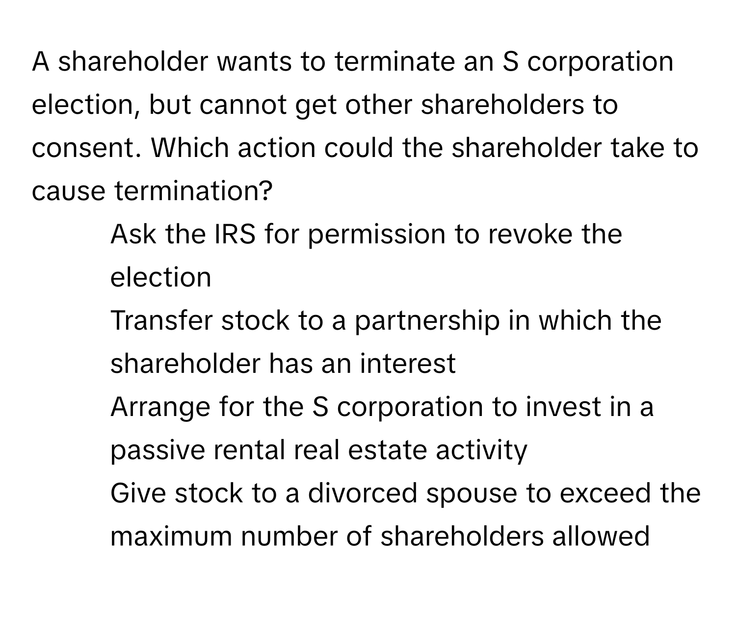 A shareholder wants to terminate an S corporation election, but cannot get other shareholders to consent. Which action could the shareholder take to cause termination?

- Ask the IRS for permission to revoke the election
- Transfer stock to a partnership in which the shareholder has an interest
- Arrange for the S corporation to invest in a passive rental real estate activity
- Give stock to a divorced spouse to exceed the maximum number of shareholders allowed