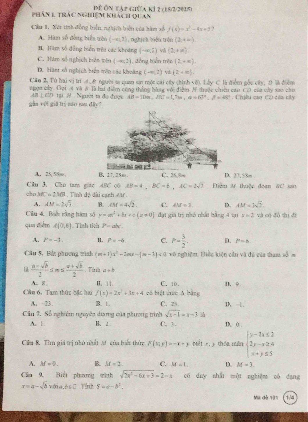 Đề Ôn tập giữa kỉ 2 (15/2/2025)
phản I, trác nghiệm khách quan
Câu 1. Xét tính đồng biển, nghịch biến của hàm số f(x)=x^3-4x+5 ?
A. Hàm số đồng biến trên (-∈fty ,2) , nghịch biến trên (2;+∈fty ).
B. Hàm số đồng biến trên các khoảng (-∈fty ;2) và (2;+∈fty ).
C. Hàm số nghịch biên trên (-∈fty ,2) , đồng biển trên (2,+∈fty ).
D. Hàm số nghịch biển trên các khoảng (-∈fty ,2) và (2,+∈fty ).
Câu 2, Từ hai vị trí 4, 8 người ta quan sát một cái cây (hình vệ). Lấy C là điểm gốc cây, D là điểm
ngọn cây. Gọi A và B là hai điểm cùng thẳng hàng với điểm H thuộc chiều cao CD của cây sao cho
AB⊥ CD tại H . Người ta đo được AB=10m,HC=1,7m,a=63°,beta =48° Chiều cao CD của cây
gần với giá trị nào sau đây?
A. 25,58m , B. 27,28m . C. 26,8m . D. 27,58m .
Câu 3. Cho tam giác ABC có AB=4,BC=6,AC=2sqrt(7) Điểm M thuộc đoạn BC sao
cho MC=2MB. Tính độ dài cạnh AM .
A. AM=2sqrt(3). B. AM=4sqrt(2). C. AM=3. D. AM=3sqrt(2).
Câu 4, Biết rằng hàm số y=ax^2+bx+c(a!= 0) đạt giá trị nhỏ nhất bằng 4 tại x=2 và có đồ thị đi
qua điểm A(0;6). Tính tích P=abc.
A. P=-3. B. P=-6. C. P= 3/2 . D. P=6.
Câu 5. Bất phương trình (m+1)x^2-2mx-(m-3)<0</tex> vô nghiệm. Điều kiện cần và đủ của tham số m
là  (a-sqrt(b))/2 ≤ m≤  (a+sqrt(b))/2 . Tính a+b
A. 8 . B. 11 . C. 10 . D.9.
Câu 6. Tam thức bậc hai f(x)=2x^2+3x+4 có biệt thức △ b ằng
A. -23 . B. 1. C. 23. D. -1.
Câu 7. Số nghiệm nguyên dương của phương trình sqrt(x-1)=x-3 là
A. 1. B. 2 C. 3 、 D. 0 .
Câu 8. Tìm giá trị nhỏ nhất M của biết thức F(x;y)=-x+y biết x; y thóa mān beginarrayl y-2x≤ 2 2y-x≥ 4 x+y≤ 5endarray.
A. M=0. B. M=2. C. M=1, D. M=3.
Căn 9, Biết phương trình sqrt(2x^2-6x+3)=2-x có duy nhất một nghiệm có dạng
x=a-sqrt(b)vdelta ia,b∈ □. Tính S=a-b^2.
Mã đe 101 1/4