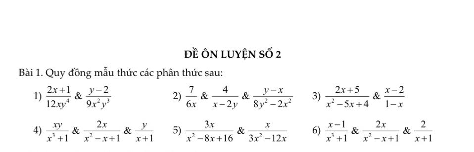 đề Ôn LuyệN số 2 
Bài 1. Quy đồng mẫu thức các phân thức sau: 
1)  (2x+1)/12xy^4  &  (y-2)/9x^2y^3   7/6x  &  4/x-2y  &  (y-x)/8y^2-2x^2  3)  (2x+5)/x^2-5x+4  &  (x-2)/1-x 
2) 
4)  xy/x^3+1  &  2x/x^2-x+1  &  y/x+1  5)  3x/x^2-8x+16  &  x/3x^2-12x  6)  (x-1)/x^3+1  &  2x/x^2-x+1  &  2/x+1 