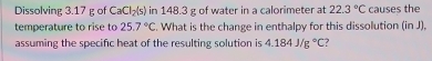 Dissolving 3.17 g of CaCl_2(s) in 148.3 g of water in a calorimeter at 22.3°C causes the 
temperature to rise to 25.7°C. What is the change in enthalpy for this dissolution (in J), 
assuming the specific heat of the resulting solution is 4.184J/g°C