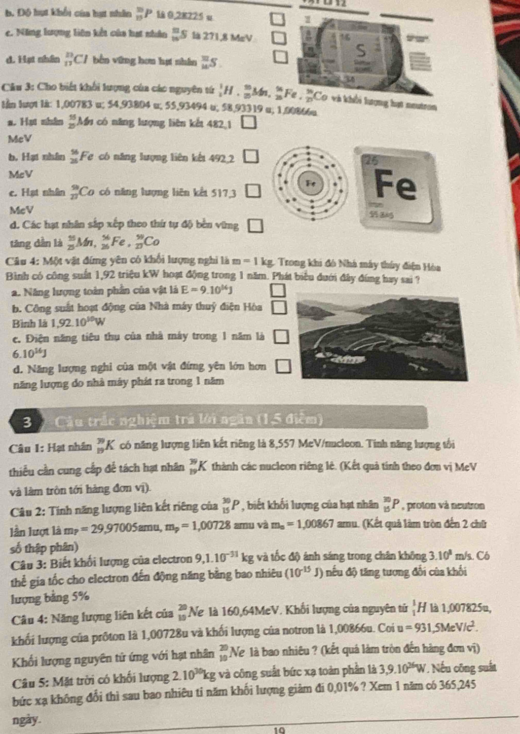 1
b. Độ hạt khổi của hạt nhân _(15)^(10)P 0,28225 u
c. ăng lượng liên kết của hạt nhân  n/8 s là 271,8 MeV
d. Hại nhân _(11)^(10)Cl bên vững hơn hạ nhân  π /14 S
Câu 3: Cho biết khối lượng của các nguyên từ _1^(1H._(25)^9Mn,frac 14)25Fe. 16/25 (hạt neutron
thn luợt lk: 1,00783 u; 54,93804 u; 55,93494 o; 58,93319 a, 1,00866u
a. Hạt nhàn frac (55)^(55)Mn có năng lượng liên kết 482,1
McV
b. Hại nhân beginarrayr 56 25endarray Fe có năng lượng liên kết 492,2
McV
c. Hạt nhân _n^((99)Co có năng lượng liên kết 517,3
McV
d. Các hạt nhân sắp xếp theo thứ tự độ bền vững
tăng dẫn là _(25)^(55)Mn,_(26)^(56)Fe,_(20)^(59)Co
Câu 4: Một vật đứng yên có khối lượng nghi là m=1kg C Trong khi đó Nhà máy thúy điện Hòa
Bình có công suất 1,92 triệu kW hoạt động trong 1 năm. Phát biểu dưới đây đúng hay sai ?
a. Năng lượng toàn phần của vật là E=9.10^14)J
b. Công suất hoạt động của Nhà máy thuỷ điện Hòa □
Bình là 1,92.10^(10)W
c. Điện năng tiêu thụ của nhà máy trong 1 năm là □
6.10^(16)J
d. Năng lượng nghi của một vật đứng yên lớn hơn
năng lượng do nhà máy phát ra trong 1 năm
3  Câu trắc nghiệm trả lới ngăn (1,5 điểm)
Câu 1: Hạt nhân _(19)^(39)K có năng lượng liên kết riêng là 8,557 MeV/nucleon. Tinh năng lượng tổi
thiếu cần cung cấp để tách hạt nhân _(19)^(39)K thành các nucleon riêng lê. (Kết quả tính theo đơn vị MeV
và làm tròn tới hàng đơn vị).
Cu 2: Tính năng lượng liên kết riêng của _(15)^(30)P , biết khối lượng của hạt nhân _(15)^(30)P , proton và neutron
lần lượt là m_?=29,97005amu,m_p=1,00728 amu và m_a=1,00867 amu. (Kết quả làm tròn đến 2 chữ
số thập phân)
Câu 3: Biết khối lượng của electron 9,1.10^(-31)kg và tốc độ ánh sáng trong chân không 3.10^8 m/s. Có
thể gia tốc cho electron đến động năng bằng bao nhiêu (10^(-15)J) nếu độ tăng tương đổi của khối
lượng bằng 5%
Câu 4: Năng lượng liên kết của beginarrayr 20 10endarray Ne là 160,64MeV. Khổi lượng của nguyên tử _1^(1H là 1,007825u,
khối lượng của prốton là 1,00728u và khối lượng của notron là 1,00866u. Coi u=931,5MeV/c^2).
Khối lượng nguyên tử ứng với hạt nhân beginarrayr 20 10endarray Ne là bao nhiêu ? (kết quả làm tròn đến hàng đơn vị)
Câu 5: Mặt trời có khối lượng 2. 10^(30)kg và công suất bức xạ toàn phần là 3,9.10^(36)W. Nếu công suất
bức xạ không đổi thì sau bao nhiêu ti năm khối lượng giàm đi 0,01% ? Xem 1 năm có 365,245
ngày.
10