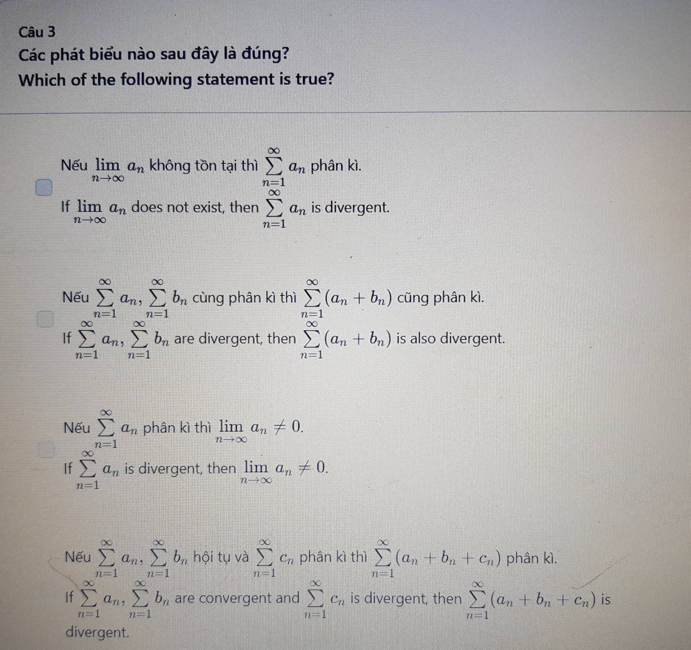 Các phát biểu nào sau đây là đúng?
Which of the following statement is true?
Nếu limlimits _nto ∈fty a_n không tồn tại thì sumlimits _(n=1)^(∈fty)a_n phân kì.
If limlimits _nto ∈fty a_n does not exist, then sumlimits _(n=1)^(∈fty)a_n is divergent.
Nếu sumlimits _(n=1)^(∈fty)a_n,sumlimits _(n=1)^(∈fty)b_n cùng phân kì thì sumlimits _(n=1)^(∈fty)(a_n+b_n) cũng phân kì.
If sumlimits _(n=1)^(∈fty)a_n,sumlimits _(n=1)^(∈fty)b_n are divergent, then sumlimits _(n=1)^(∈fty)(a_n+b_n) is also divergent.
Nếu sumlimits _(n=1)^(∈fty)a_n phân kì thì limlimits _nto ∈fty a_n!= 0.
If sumlimits _(n=1)^(∈fty)a_n is divergent, then limlimits _nto ∈fty a_n!= 0.
Nếu sumlimits _(n=1)^(∈fty)a_n,sumlimits _(n=1)^(∈fty)b_n , hội tụ và sumlimits _(n=1)^(∈fty)c_n phân kì thì sumlimits _(n=1)^(∈fty)(a_n+b_n+c_n) phân kì.
If sumlimits _(n=1)^(∈fty)a_n,sumlimits _(n=1)^(∈fty)b_n are convergent and sumlimits _(n=1)^(∈fty)c_n is divergent, then sumlimits _(n=1)^(∈fty)(a_n+b_n+c_n) is
divergent.