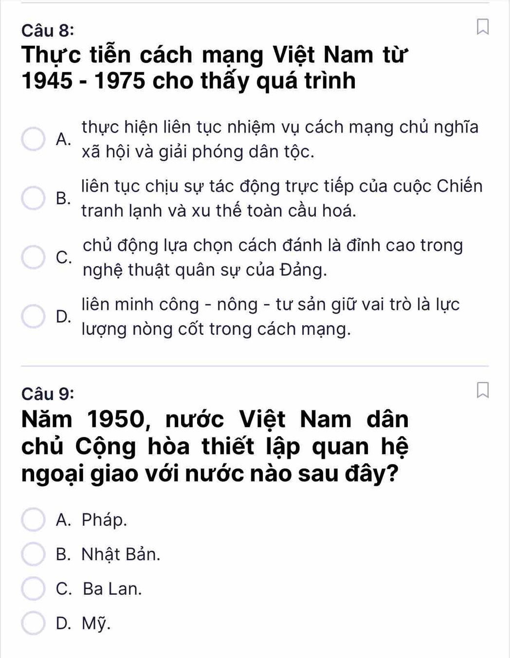 Thực tiễn cách mạng Việt Nam từ
1945 - 1975 cho thấy quá trình
thực hiện liên tục nhiệm vụ cách mạng chủ nghĩa
A.
xã hội và giải phóng dân tộc.
liên tục chịu sự tác động trực tiếp của cuộc Chiến
B.
tranh lạnh và xu thế toàn cầu hoá.
chủ động lựa chọn cách đánh là đỉnh cao trong
C.
nghệ thuật quân sự của Đảng.
D.
liên minh công - nông - tư sản giữ vai trò là lực
lượng nòng cốt trong cách mạng.
Câu 9:
Năm 1950, nước Việt Nam dân
chủ Cộng hòa thiết lập quan hệ
ngoại giao với nước nào sau đây?
A. Pháp.
B. Nhật Bản.
C. Ba Lan.
D. Mỹ.