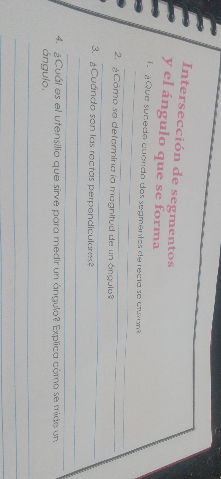 Intersección de segmentos 
y el ángulo que se forma 
_ 
1. ¿Que sucede cuando dos segmentos de recta se cruzan? 
_ 
_ 
2. ¿Cómo se determina la magnitud de un ángulo? 
3. ¿Cuándo son las rectas perpendiculares? 
_ 
_ 
4. ¿Cuál es el utensilio que sirve para medir un ángulo? Explica cómo se mide un 
ángulo. 
_ 
_ 
_ 
_