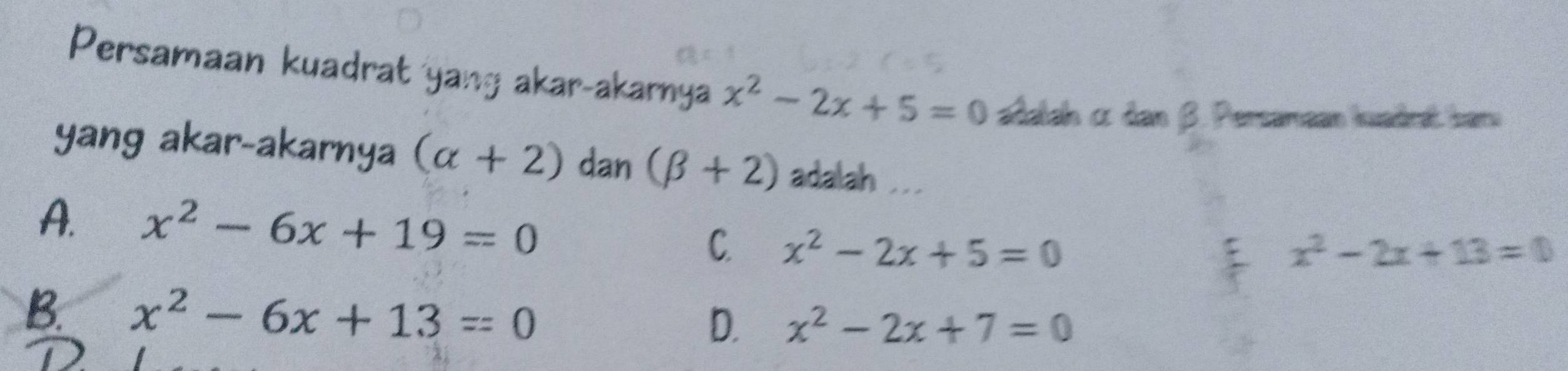 Persamaan kuadrat yang akar-akarnya x^2-2x+5=0 adalah α dan β. Persamaan kuadrat barn
yang akar-akarnya (alpha +2) dan (beta +2) adalah ...
A. x^2-6x+19=0 x^2-2x+5=0
C
x^2-2x+13=0
B. x^2-6x+13=0
D. x^2-2x+7=0