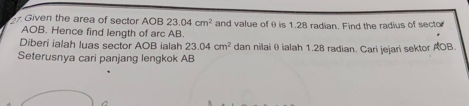 Given the area of sector AOB 23.04cm^2 and value of θ is 1.28 radian. Find the radius of sector
AOB. Hence find length of arc AB. 
Diberi ialah luas sector AOB ialah 23.04cm^2 dan nilai θ ialah 1.28 radian. Cari jejari sektor AOB. 
Seterusnya cari panjang lengkok AB