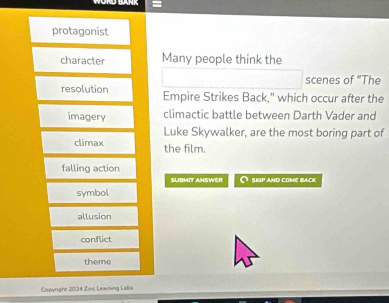 WORD BANK
protagonist
character Many people think the
scenes of "The
resolution
Empire Strikes Back," which occur after the
imagery climactic battle between Darth Vader and
Luke Skywalker, are the most boring part of
climax
the film.
falling action
SUBMIT ANSWER SKIP AND COME BACK
symbol
allusion
conflict
theme
Copyright 2024 Zinc Learning Labis