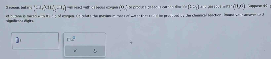 Gaseous butane (CH_3(CH_2)_2CH_3) will react with gaseous oxygen (O_2) to produce gaseous carbon dioxide (CO_2) and gaseous water (H_2O). Suppose 49. 
of butane is mixed with 81.3 g of oxygen. Calculate the maximum mass of water that could be produced by the chemical reaction. Round your answer to 3
significant digits.
□ g
□ .10^(□)
×