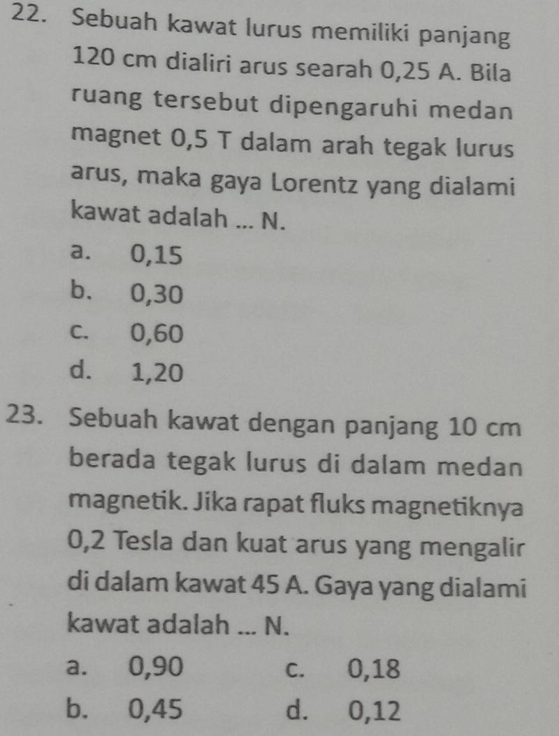 Sebuah kawat lurus memiliki panjang
120 cm dialiri arus searah 0,25 A. Bila
ruang tersebut dipengaruhi medan
magnet 0,5 T dalam arah tegak lurus
arus, maka gaya Lorentz yang dialami
kawat adalah ... N.
a. 0, 15
b. 0, 30
c. 0, 60
d. 1, 20
23. Sebuah kawat dengan panjang 10 cm
berada tegak lurus di dalam medan
magnetik. Jika rapat fluks magnetiknya
0,2 Tesla dan kuat arus yang mengalir
di dalam kawat 45 A. Gaya yang dialami
kawat adalah _N.
a. 0, 90 c. 0, 18
b. 0,45 d. 0,12