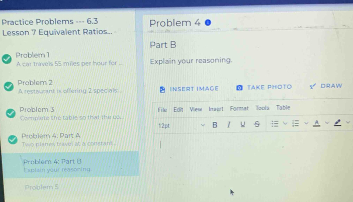 Practice Problems --- 6.3 Problem 4 
Lesson 7 Equivalent Ratios... 
Part B 
Problem 1 
A car travels 55 miles per hour for _Explain your reasoning. 
Problem 2 
A restaurant is offering 2 specials:... INSERT IMAGE TAKE PHOTO DRAW 
Problem 3 File Edit View Insert Format Tools Table 
Complete the table so that the co.. 
12pt B I U 
Problem 4: Part A 
Two planes travel at a constant. 
Problem 4: Part B 
Explain your reasoning. 
Problem S