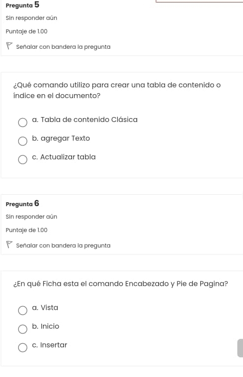 Pregunta 5
Sin responder aún
Puntaje de 1.00
Señalar con bandera la pregunta
¿Qué comando utilizo para crear una tabla de contenido o
índice en el documento?
a. Tabla de contenido Clásica
b. agregar Texto
c. Actualizar tabla
Pregunta 6
Sin responder aún
Puntaje de 1.00
Señalar con bandera la pregunta
¿En qué Ficha esta el comando Encabezado y Pie de Pagina?
a. Vista
b. Inicio
c. Insertar