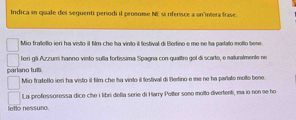 Indica in quale dei seguenti periodi il pronome NE si riferisce a un'intera frase.
Mio fratello ieri ha visto il film che ha vinto il festival di Berlino e me ne ha parlato molto bene.
leri gli Azzurri hanno vinto sulla fortissima Spagna con quattro gol di scarto, e naturalmente ne
parlano tutti.
Mio fratello ieri ha visto il film che ha vinto il festival di Berlino e me ne ha parlato molto bene.
La professoressa dice che i libri della serie di Harry Potter sono molto divertenti, ma io non ne ho
letto nessuno.