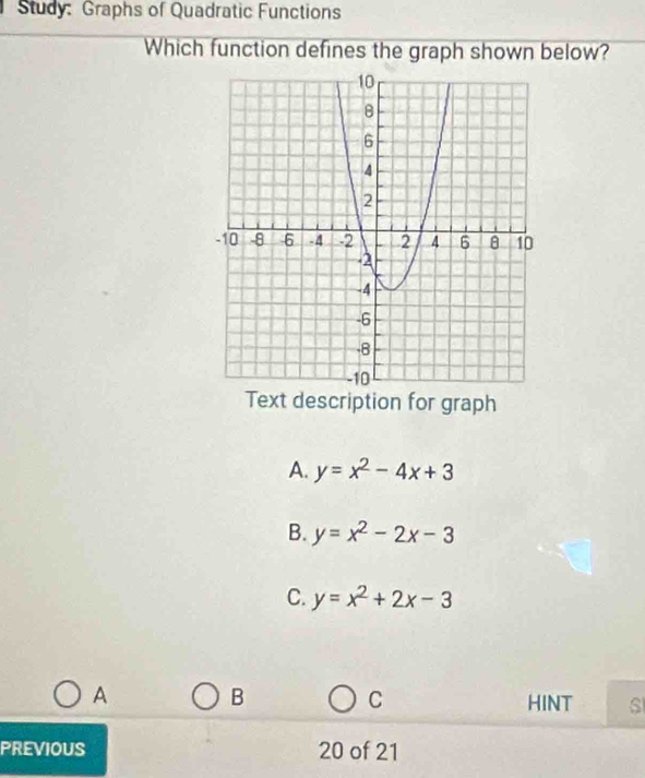 Study: Graphs of Quadratic Functions
Which function defines the graph shown below?
Text description for graph
A. y=x^2-4x+3
B. y=x^2-2x-3
C. y=x^2+2x-3
A
B
C HINT s
PREVIOUS 20 of 21