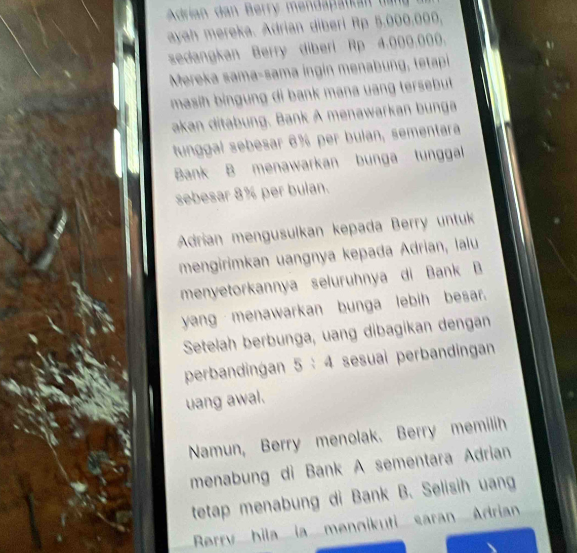 Adrian dan Berry mendapatkan ta d 
ayah mereka. Adrian diberi Rp 5.000,000, 
sedangkan Berry diberi Rp 4.000.000. 
Mereka sama-sama ingin menabung, tetapi 
masih bingung di bank mana uang tersebut . 
akan ditabung. Bank A menawarkan bunga 
tunggal sebesar 6% per bulan, sementara 
Bank B menawarkan bunga tunggal 
sebesar 8% per bulan. 
Adrian mengusulkan kepada Berry untuk 
mengirimkan uangnya kepada Ádrian, lalu 
menyetorkannya seluruhnya di Bank B 
yang menawarkan bunga lebih besar. 
Setelah berbunga, uang dibagikan dengan 
perbandingan n 5 : 4 sesuai perbandingan 
uang awal. 

Namun, Berry menolak. Berry memilih 
menabung di Bank A sementara Adrian 
tetap menabung di Bank B. Selisih uang 
Rerry bila la mengikuti saran Adrian