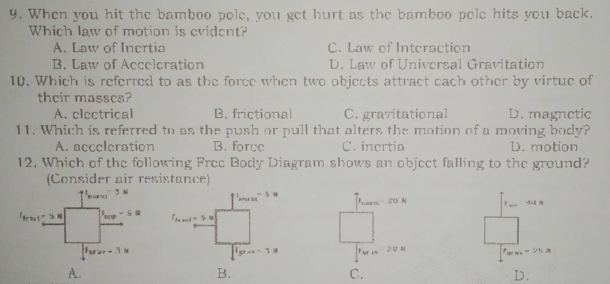 When you hit the bamboo pole, you get hurt as the bamboo pole hits you back.
Which law of motion is evident?
A. Law of Inertia C. Law of Interaction
B. Law of Accelcration D. Law of Universal Gravitation
10. Which is referred to as the force when two objects attract each other by virtue of
their masscs?
A. electrical B. frictional C. gravitational D. magnetic
11. Which is referred to as the push or pull that alters the motion of a moving body?
A. accelcration B. force C. incrtia D. motion
12. Which of the following Free Body Diagram shows an object falling to the ground?
(Consider air resistance)
2
A.
C.