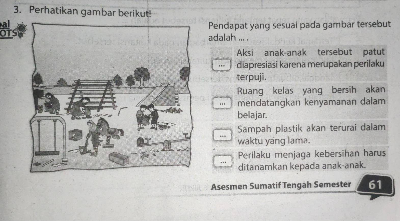 Perhatikan gambar berikut!
al Pendapat yang sesuai pada gambar tersebut
OTs
adalah ... .
Aksi anak-anak tersebut patut
diapresiasi karena merupakan perilaku
terpuji.
Ruang kelas yang bersih akan
mendatangkan kenyamanan dalam
belajar.
Sampah plastik akan terurai dalam
waktu yang lama.
Perilaku menjaga kebersihan haruș
ditanamkan kepada anak-anak.
Asesmen Sumatif Tengah Semester 61