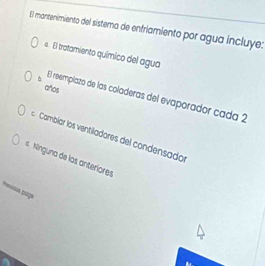 El mantenimiento del sistema de enfriamiento por agua incluye:
a. El trotamiento químico del agua
años
b El reemplazo de las coladeras del evaporador cada 2
Cambíar los ventiladores del condensador
Nínguna de las anteriores
Presious poge