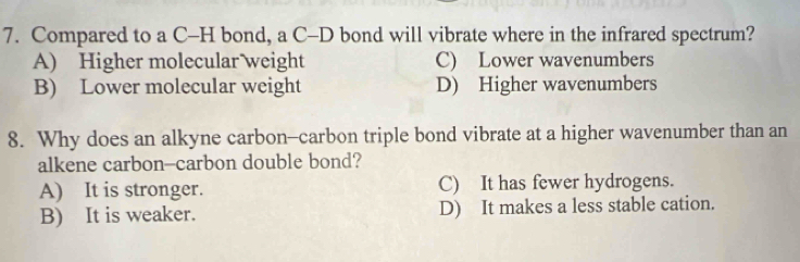 Compared to a C-H bond, a C-D bond will vibrate where in the infrared spectrum?
A) Higher molecular weight C) Lower wavenumbers
B) Lower molecular weight D) Higher wavenumbers
8. Why does an alkyne carbon-carbon triple bond vibrate at a higher wavenumber than an
alkene carbon-carbon double bond?
A) It is stronger. C) It has fewer hydrogens.
B) It is weaker. D) It makes a less stable cation.