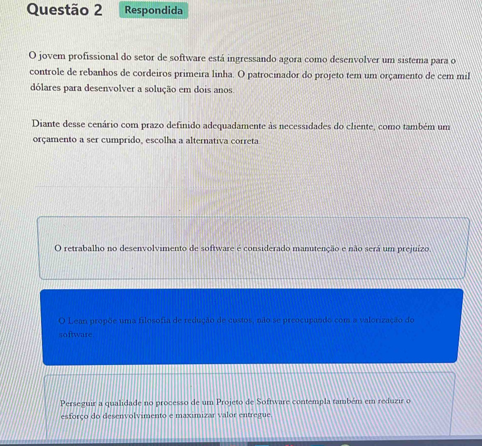 Respondida
O jovem profissional do setor de software está ingressando agora como desenvolver um sistema para o
controle de rebanhos de cordeiros primeira linha. O patrocinador do projeto tem um orçamento de cem mil
dólares para desenvolver a solução em dois anos.
Diante desse cenário com prazo definido adequadamente às necessidades do cliente, como também um
orçamento a ser cumprido, escolha a alternativa correta.
O retrabalho no desenvolvimento de software é considerado manutenção e não será um prejuízo.
O Lean propõe uma filosofia de redução de custos, não se preocupando com a valorização do
software.
Perseguir a qualidade no processo de um Projeto de Software contempla também em reduzir o
esforço do desenvolvimento e maximizar valor entregue.