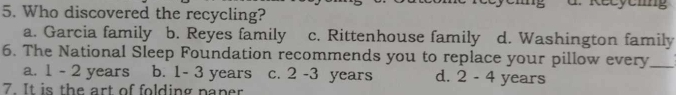Who discovered the recycling?
a. Garcia family b. Reyes family c. Rittenhouse family d. Washington family
6. The National Sleep Foundation recommends you to replace your pillow every_
a. 1 - 2 years b. 1- 3 years c. 2 -3 years d. 2 - 4 years
7. It is the art of folding paper