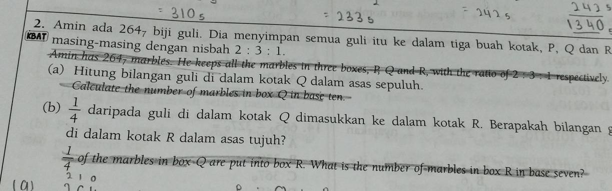 Tuó 5 
C 
KBAT 2. Amin ada 264₇ biji guli. Dia menyimpan semua guli itu ke dalam tiga buah kotak, P, Q dan R
masing-masing dengan nisbah 2:3:1. 
Amin has 264, marbles. He keeps all the marbles in three boxes, P Q and R, with the ratio of 2 : 3 : 1 respectively. 
(a) Hitung bilangan guli di dalam kotak Q dalam asas sepuluh. 
Calculate the number of marbles in box Q in base ten. 
(b)  1/4  daripada guli di dalam kotak Q dimasukkan ke dalam kotak R. Berapakah bilangan g 
di dalam kotak R dalam asas tujuh?
 1/4  of the marbles in box Q are put into box R. What is the number of marbles in box R in base seven?
2 1 0
( C1) I