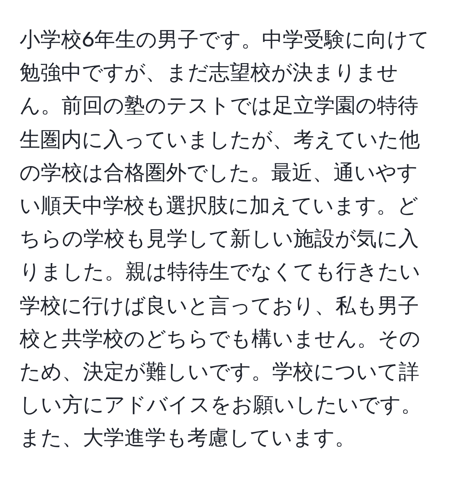 小学校6年生の男子です。中学受験に向けて勉強中ですが、まだ志望校が決まりません。前回の塾のテストでは足立学園の特待生圏内に入っていましたが、考えていた他の学校は合格圏外でした。最近、通いやすい順天中学校も選択肢に加えています。どちらの学校も見学して新しい施設が気に入りました。親は特待生でなくても行きたい学校に行けば良いと言っており、私も男子校と共学校のどちらでも構いません。そのため、決定が難しいです。学校について詳しい方にアドバイスをお願いしたいです。また、大学進学も考慮しています。