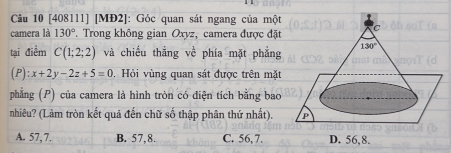 1 1
Câu 10 [408111] [MĐ2]: Góc quan sát ngang của một
camera là 130°. Trong không gian Oxyz, camera được đặt
tại điểm C(1;2;2) và chiếu thẳng về phía mặt phẳng
D ):x+2y-2z+5=0. Hỏi vùng quan sát được trên mặt
phẳng (P) của camera là hình tròn có diện tích bằng bao
nhiêu? (Làm tròn kết quả đến chữ số thập phân thứ nhất).
A. 57,7. B. 57,8. C. 56,7. D. 56,8.