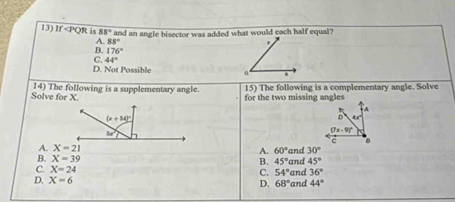 If 88° and an angle bisector was added what would each half equal?
A. 88°
B. 176°
C. 44°
D. Not Possible
14) The following is a supplementary angle. 15) The following is a complementary angle. Solve
Solve for X. for the two missing angles
A. X=21 and 30°
A. 60°
B. X=39 B. 45°
C. X=24 and 45°
C. 54° and 36°
D. X=6
D. 68° and 44°