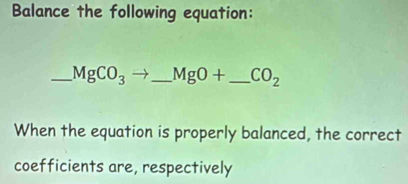 Balance the following equation: 
_ MgCO_3to _  MgO+ _  CO_2
When the equation is properly balanced, the correct 
coefficients are, respectively