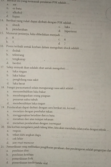 Berikut ini yang termasuk peralatan P3K adalah ....
a air
b. es batu
c. alkohol
d. kapas
14. Berikut yang tidak dapat diobati dengan P3K adalah .- .
a. shock c. luka
b. pendarahan d. hipertensi
15. Menurut jenisnya, luka dibedakan menjadi ....
a. 8 c. 6
b. 5 d. 7
16. Posisi terbaik untuk korban dalam mengobati shock adalah ....
a. duduk
b. telentang
c. tengkurap
d berdiri
17. Salep minyak ikan adalah obat untuk mengobati ....
a. luka ringan
b luka bakar
c. penghilang rasa sakit
d. luka berat
18. Fungsi paracetamol selain mengurangi rasa sakit adalah ....
a. menyembuhkan luka bakar
b membangunkan orang pingsan
c. penurun suhu tubuh
d membersihkan luka ringan
19. Pendarahan dapat diobati dengan cara berikut ini, kecuali ....
a. menekan dengan pembalut tekan
b. menggunąkan betadine dan es batu
c. menekan dari atas tempat tekanan
d. menahan pendarahan dengan tourniquet
20. Jika korban mengalami patah tulang leher, kita akan membuka jalan nafas dengan teknik ...
a. respon
b. tekan dahi angkan dagu
c. cek leher
d. jaw trust manuver
21. Pemeriksaan yang melibatkan penglihatan perabaan, dan pendengaran adalah pengertian dar
a. penilaian dini
b. penilaian keadaan
c.  pemeriksaan fisik
d. pemeriksaan tanda-tanda vital