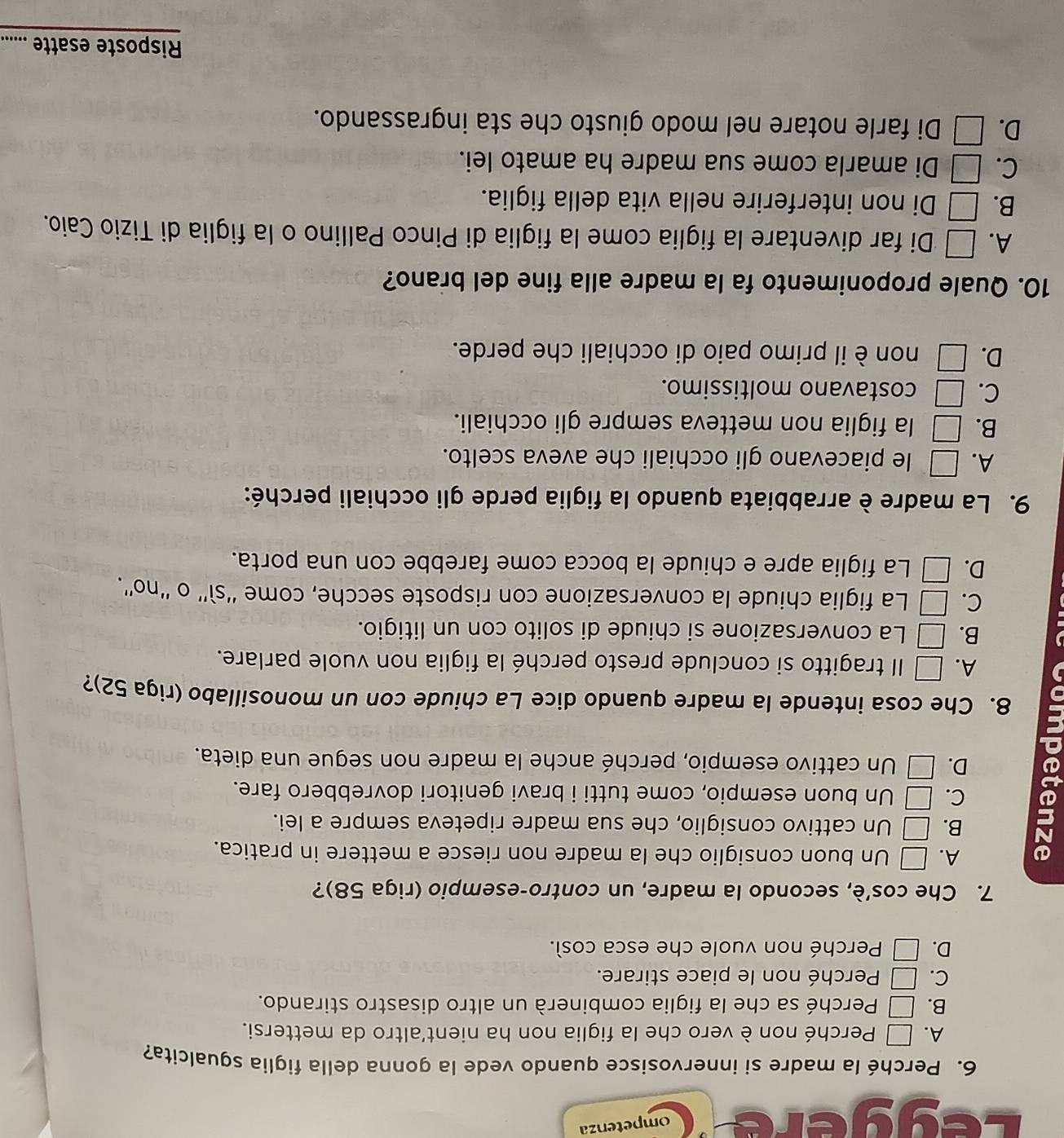 Léggère ompetenza
6. Perché la madre si innervosisce quando vede la gonna della figlia sgualcita?
A. □ Perché non è vero che la figlia non ha nient'altro da mettersi.
B. □ Perché sa che la figlia combinerà un altro disastro stirando.
C. □ Perché non le piace stirare.
D. □ Perché non vuole che esca così.
7. Che cos’è, secondo la madre, un contro-esempio (riga 58)?
A. □ Un buon consiglio che la madre non riesce a mettere in pratica.
B. □ Un cattivo consiglio, che sua madre ripeteva sempre a lei.
C. □ Un buon esempio, come tutti i bravi genitori dovrebbero fare.
D. □ Un cattivo esempio, perché anche la madre non segue una dieta.
8. Che cosa intende la madre quando dice La chiude con un monosillabo (riga 52)?
A. □ Il tragitto si conclude presto perché la figlia non vuole parlare.
B. □ La conversazione si chiude di solito con un litigio.
C. □ La figlia chiude la conversazione con risposte secche, come ''sì'' o ''no''.
D. □ La figlia apre e chiude la bocca come farebbe con una porta.
9. La madre è arrabbiata quando la figlia perde gli occhiali perché:
A. □ le piacevano gli occhiali che aveva scelto.
B. □ la figlia non metteva sempre gli occhiali.
C. □ costavano moltissimo.
D. □ non è il primo paio di occhiali che perde.
10. Quale proponimento fa la madre alla fine del brano?
A. □ Di far diventare la figlia come la figlia di Pinco Pallino o la figlia di Tizio Caio.
B. □ Di non interferire nella vita della figlia.
C. □ Di amarla come sua madre ha amato lei.
D. □ Di farle notare nel modo giusto che sta ingrassando.
Risposte esatte ......