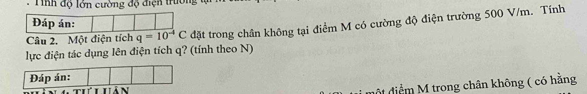 Tinh độ lớn cường độ điện trường tự 
Đáp án: 
Câu 2. Một điện tích q=10^(-4)C đặt trong chân không tại điểm M có cường độ điện trường 500 V/m. Tính 
lực điện tác dụng lên điện tích q? (tính theo N) 
đột điểm M trong chân không ( có hằng