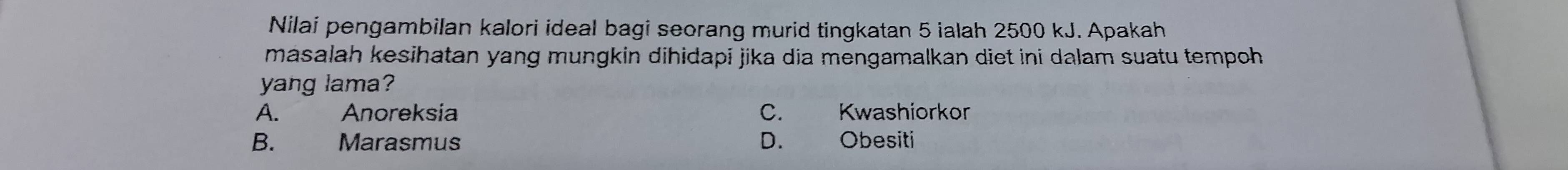 Nilai pengambilan kalori ideal bagi seorang murid tingkatan 5 ialah 2500 kJ. Apakah
masalah kesihatan yang mungkin dihidapi jika dia mengamalkan diet ini dalam suatu tempoh 
yang lama?
A. Anoreksia C. Kwashiorkor
B. Marasmus D. Obesiti