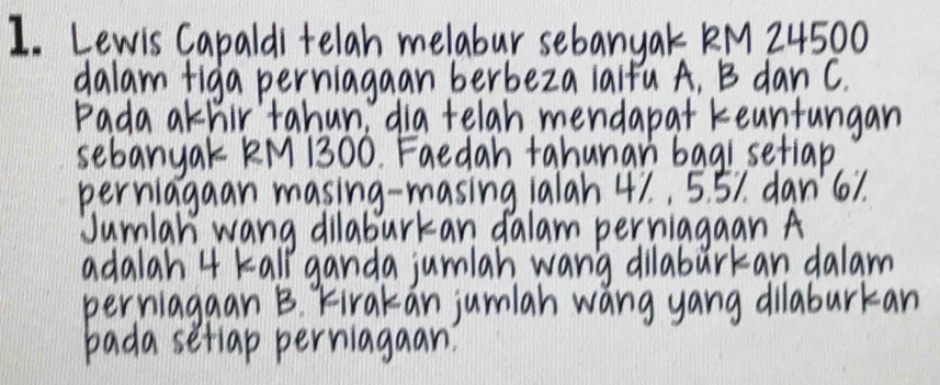 Lewis Capaldi telah melabur sebany ak KM 24500
dalam figa perniagaan berbeza lalfu A, B dan c. 
Pada athir tahun, dia telah mendapat keuntungan 
sebanyak KM 1300. Faedah tahunan bagisetlap 
perriagaan masing-masing 1alah 41. , 5. 51. dan' 61. 
Jumlar wang dilaburkan dalam perriagaan A
adalah 4 tall ganda jumlah wang dilaburkan dalam 
perriagaan B Kirakan jumlah wang yang dilabarkan 
bada setiap perriagaan?