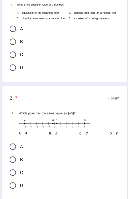 What is the absolute value of a number?
A. equivalent to the expanded form B. distance from zero on a number line
C. direction from zero on a number line D. a system of ordering numbers
A
B
C
D
2. * 1 point
2. Which point has the same value as |-5| ?
A. A B. B C. C D. D
A
B
C
D