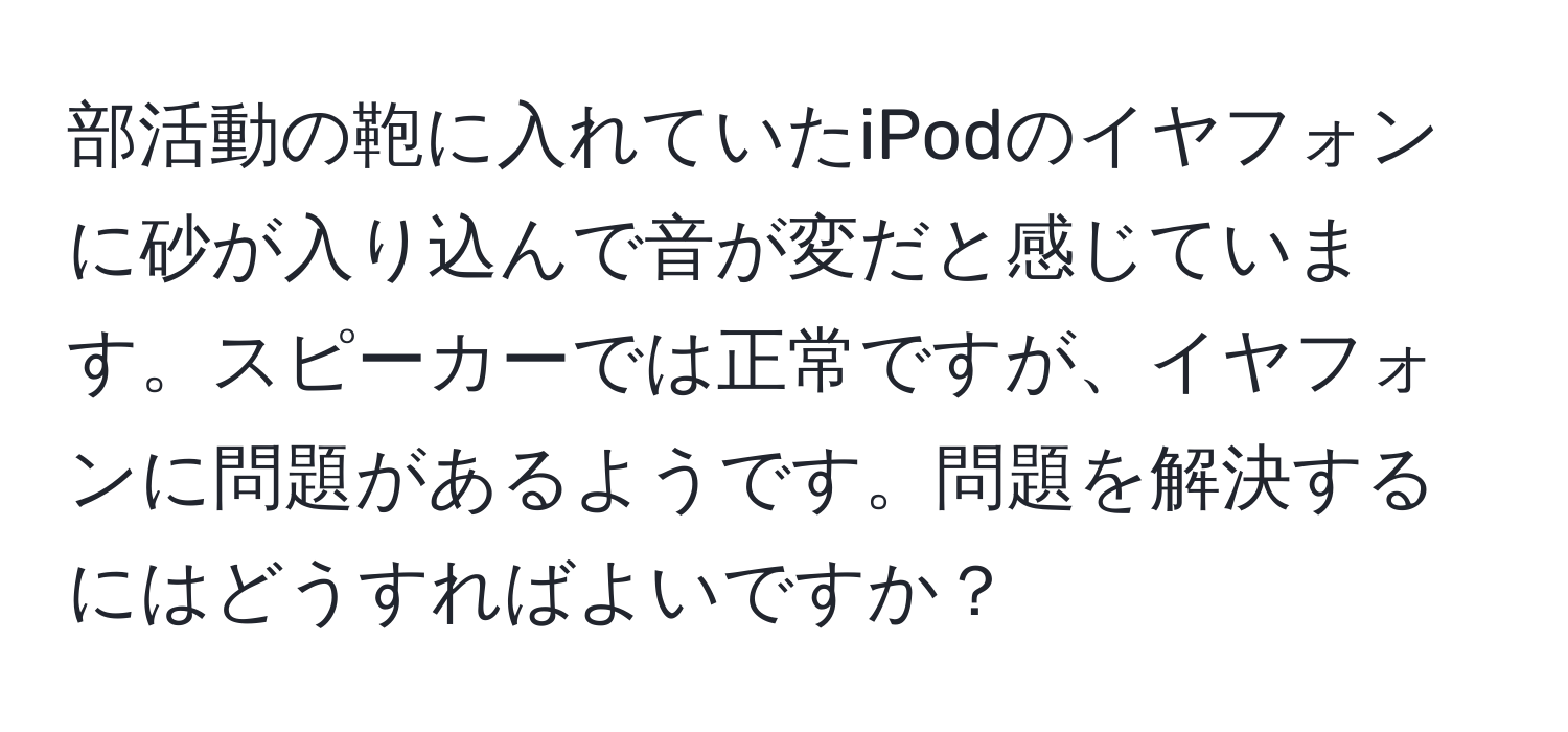 部活動の鞄に入れていたiPodのイヤフォンに砂が入り込んで音が変だと感じています。スピーカーでは正常ですが、イヤフォンに問題があるようです。問題を解決するにはどうすればよいですか？