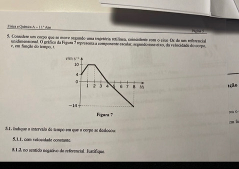 Física e Química A-11°Am Página 5
5. Considere um corpo que se move segundo uma trajetória retilínea, coincidente com o eixo Ox de um referencial
v, em função do tempo, r. unidimensional. O gráfico da Figura 7 representa a componente escalar, segundo esse eixo, da velocidade do corpo,
1ção
)m o
cm fu
5.1. Indique o intervalo de tempo em que o corpo se deslocou:
5.1.1, com velocidade constante.
5.1.2. no sentido negativo do referencial. Justifique.