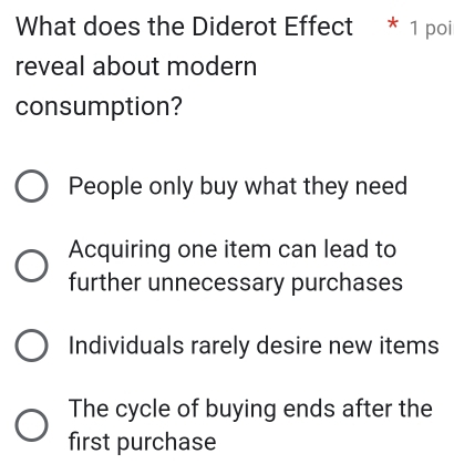 What does the Diderot Effect * 1 poi
reveal about modern
consumption?
People only buy what they need
Acquiring one item can lead to
further unnecessary purchases
Individuals rarely desire new items
The cycle of buying ends after the
first purchase