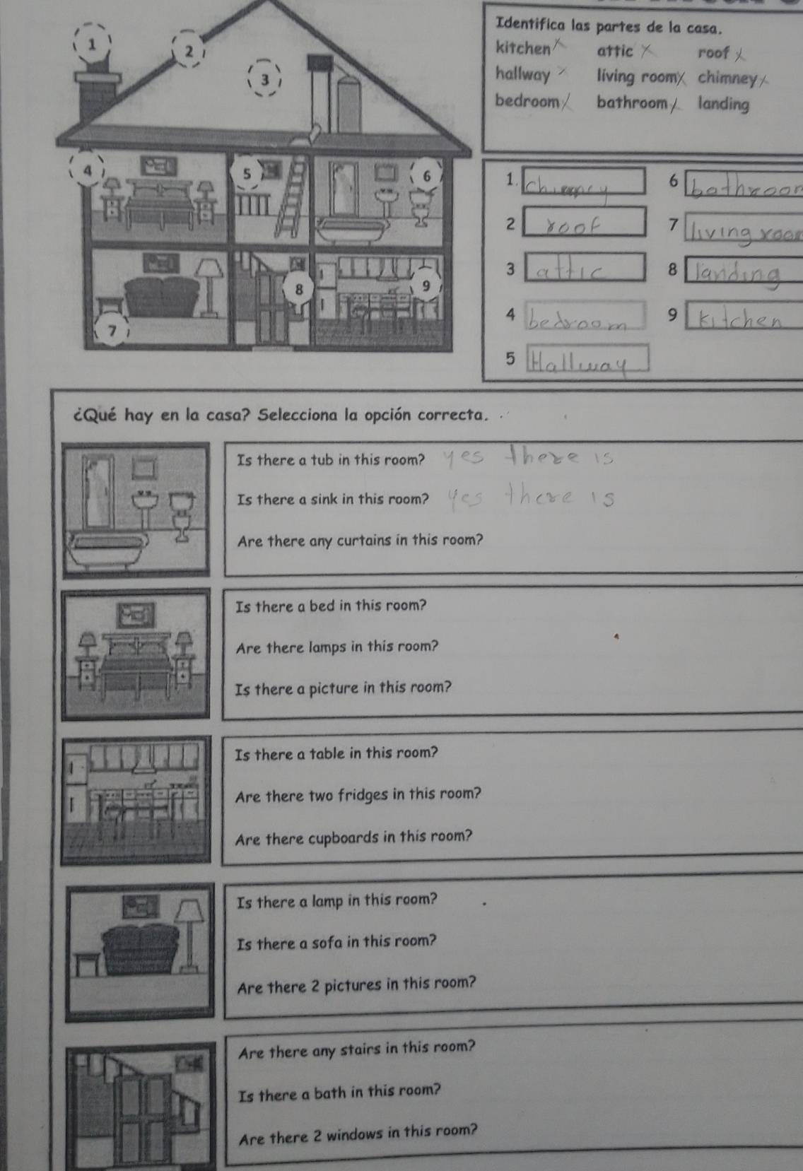 Identifica las partes de la casa.
kitchen attic roof
hallway living room
chimney
bedroom bathroom landing
1.
6
2
7
3
8
4
9
5
¿Qué hay en la casa? Selecciona la opción correcta.
Is there a tub in this room?
Is there a sink in this room?
Are there any curtains in this room?
Is there a bed in this room?
Are there lamps in this room?
Is there a picture in this room?
Is there a table in this room?
Are there two fridges in this room?
Are there cupboards in this room?
Is there a lamp in this room?
Is there a sofa in this room?
Are there 2 pictures in this room?
Are there any stairs in this room?
Is there a bath in this room?
Are there 2 windows in this room?