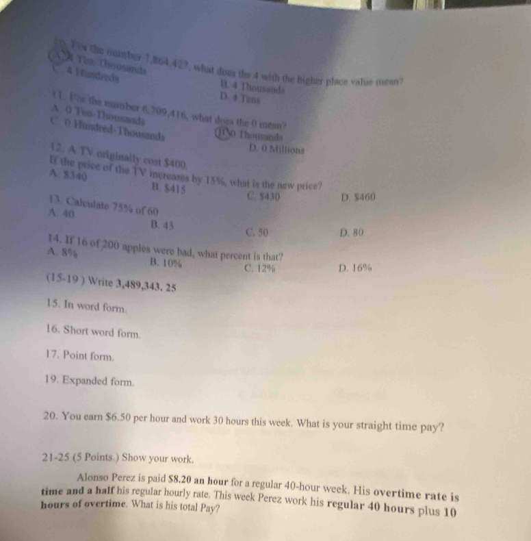 A Têa Thousands
(0. Tow the number 7,864, 427, what does the 4 with the higher place value mean?
4 Hundreds
B. 4 Thousands
D. 4 Tens
i1. For the number 6,709, 416, what does the 0 mean?
A 0 Ten-Thousands
C. 0 Handréd-Thousands 1N0 Thowsands
D. 0 Millions
12. A TV originally cost $400.
If the price of the TV mereases by 15%, what is the new price?
A. $340 B. $415
C. $430 D. $460
13. Calculate 75% of 60
A. 40 B. 45
C. 50 D. 80
14. If 16 of 200 apples were bad, what percent is that?
A. 8% B. 10%
C. 12% D. 16%
(15-19 ) Write 3,489, 343. 25
15. In word form.
16. Short word form.
17. Point form.
19. Expanded form.
20. You earn $6.50 per hour and work 30 hours this week. What is your straight time pay?
21-25 (5 Points.) Show your work.
Alonso Perez is paid $8.20 an hour for a regular 40-hour week. His overtime rate is
time and a half his regular hourly rate. This week Perez work his regular 40 hours plus 10
hours of overtime. What is his total Pay?