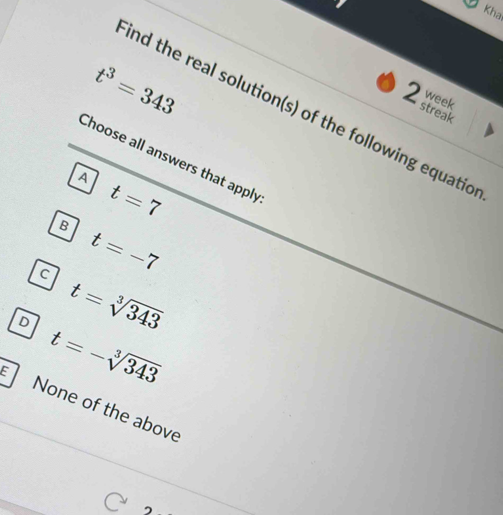 Kha
t^3=343
week
2 streak
nd the real solution(s) of the following equatic
Choose all answers that apply
A
t=7
B
t=-7
C t=sqrt[3](343)
D t=-sqrt[3](343)
E None of the above
3