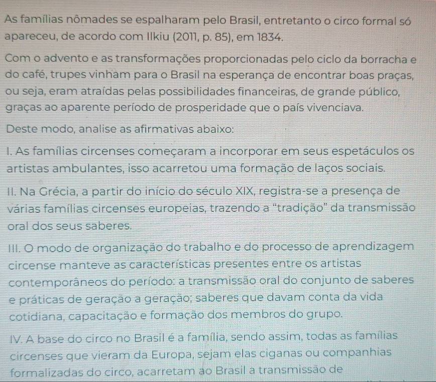 As famílias nômades se espalharam pelo Brasil, entretanto o circo formal só 
apareceu, de acordo com Ilkiu (2011, p. 85), em 1834. 
Com o advento e as transformações proporcionadas pelo ciclo da borracha e 
do café, trupes vinham para o Brasil na esperança de encontrar boas praças, 
ou seja, eram atraídas pelas possibilidades financeiras, de grande público, 
graças ao aparente período de prosperidade que o país vivenciava. 
Deste modo, analise as afirmativas abaixo: 
I. As famílias circenses começaram a incorporar em seus espetáculos os 
artistas ambulantes, isso acarretou uma formação de laços sociais. 
II. Na Grécia, a partir do início do século XIX, registra-se a presença de 
várias famílias circenses europeias, trazendo a "tradição" da transmissão 
oral dos seus saberes. 
III. O modo de organização do trabalho e do processo de aprendizagem 
circense manteve as características presentes entre os artistas 
contemporâneos do período: a transmissão oral do conjunto de saberes 
e práticas de geração a geração; saberes que davam conta da vida 
cotidiana, capacitação e formação dos membros do grupo. 
IV. A base do circo no Brasil é a família, sendo assim, todas as famílias 
circenses que vieram da Europa, sejam elas ciganas ou companhias 
formalizadas do circo, acarretam ao Brasil a transmissão de