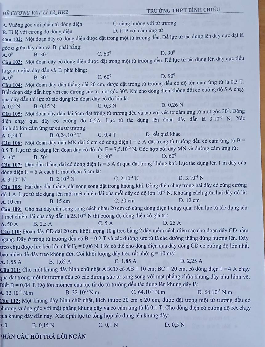 đề cương vật lí 12_hk2 trường tHPT bình chiếu
A. Vuông góc với phần tử dòng điện C. cùng hướng với từ trường
B. Ti lệ với cường độ dòng điện D. tỉ lệ với cảm ứng từ
Câu 102: Một đoạn dây có dòng điện được đặt trong một từ trường đều. Để lực từ tác dụng lên dây cực đại là
góc α giữa dây dẫn và overline B phải bằng:
A. 0^0 B. 30° C. 60° D. 90°
Câu 103: Một đoạn dây có dòng điện được đặt trong một từ trường đều. Để lực từ tác dụng lên dây cực tiểu
là góc α giữa dây dẫn và overline B phải bằng:
A. 0^0 B. 30° C. 60° D. 90°
Câu 104: Một đoạn dây dẫn thẳng dài 20 cm, được đặt trong từ trường đều có độ lớn cảm ứng từ là 0,3 T.
Biết đoạn dây dẫn hợp với các đường sức từ một góc 30°. Khi cho dòng điện không đổi có cường độ 5 A chạy
qua dây dẫn thì lực từ tác dụng lên đoạn dây có độ lớn là:
A. 0,2 N B. 0,15 N C. 0,3 N D. 0,26 N
Câu 105: Một đoạn dây dẫn dài 5cm đặt trong từ trường đều và tạo với véc tơ cảm ứng từ một góc 30°. Dòng
điện chạy qua dây có cường độ 0,5A. Lực từ tác dụng lên đoạn dây dẫn là 3.10^(-3) N. Xác
định độ lớn cảm ứng từ của từ trường.
A. 0,24 T B. 0,24.10^(-2)T C. 0,4 T D. kết quả khác
Câu 106: Một đoạn dây dẫn MN dài 6 cm có dòng điện I=5A đặt trong từ trường đều có cảm ứng từ B=
0,5 T. Lực từ tác dụng lên đoạn dây có độ lớn F=7,5.10^(-2)N.. Góc hợp bởi dây MN và đường cảm ứng từ:
A. 30° B. 50° C. 90° D. 60°
Câu 107: Dây dẫn thẳng dài có dòng điện I_1=5A đi qua đặt trong không khí. Lực tác dụng lên 1 m dây của
dòng điện I_2=5A cách I₂ một đoạn 5 cm là:
A. 3.10^(-3)N B. 2.10^(-3)N C. 2.10^(-4)N D. 3.10^(-4)N
Câu 108: Hai dây dẫn thẳng, dài song song đặt trong không khí. Dòng điện chạy trong hai dây có cùng cường
độ 1 A. Lực từ tác dụng lên mỗi mét chiều dài của mỗi dây có độ lớn 10^(-6)N. Khoảng cách giữa hai dây đó là:
A. 10 cm B. 15 cm C. 20 cm D. 12 cm
Câu 109: Cho hai dây dẫn song song cách nhau 20 cm có cùng dòng điện I chạy qua. Nếu lực từ tác dụng lên
1 mét chiều dài của dây dẫn là 25.10^(-6) x N thì cường độ dòng điện có giá trị:
A. 50 A B. 2,5 A C. 5 A D. 25 A
Câu 110: Đoạn dây CD dài 20 cm, khối lượng 10 g treo bằng 2 dây mềm cách điện sao cho đoạn dây CD nằm
ngang. Dây ở trong từ trường đều có B=0,2T và các đường sức từ là các đường thẳng đứng hướng lên. Dây
treo chịu được lực kéo lớn nhất F_k=0,06N. Hỏi có thể cho dòng điện qua dây dồng CD có cường độ lớn nhất
bao nhiêu để dây treo không đứt. Coi khối lượng dây treo rất nhỏ; g=10m/s^2
A. 1,55 A B. 1,65 A C. 1,85 A D. 2,25 A
Câu 111: Cho một khung dây hình chữ nhật ABCD có AB=10cm;BC=20cm , có dòng điện I=4A chay
qua đặt trong một từ trường đều có các đường sức từ song song với mặt phẳng chứa khung dây như hình vẽ.
Biết B=0,04T T. Độ lớn mômen của lực từ do từ trường đều tác dụng lên khung dây là:
A. 32.10^(-4)N.m B. 32.10^(-3)N.m C. 64.10^(-4)N.m D. 64.10^(-3)N.m
Câu 112: Một khung dây hình chữ nhật, kích thước 30 cm * 20cm 1, được đặt trong một từ trường đều có
phương vuông góc với mặt phẳng khung dây và có cảm ứng từ là 0,1 T. Cho dòng điện có cường độ 5A chạy
qua khung dây dẫn này. Xác định lực từ tổng hợp tác dụng lên khung dây:
A.0 B. 0,15 N C. 0,1 N D. 0,5 N
PHÀN CÂU HỏI TRẢ LờI nGản