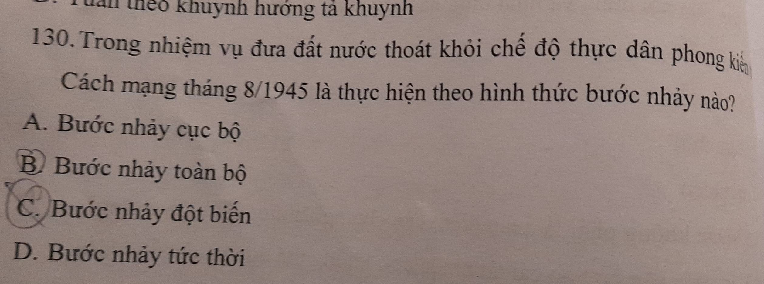 an thêo khuynh hướng tả khuynh
130.Trong nhiệm vụ đưa đất nước thoát khỏi chế độ thực dân phong kiển
Cách mạng tháng 8/1945 là thực hiện theo hình thức bước nhảy nào?
A. Bước nhảy cục bộ
B Bước nhảy toàn bộ
C. Bước nhảy đột biến
D. Bước nhảy tức thời