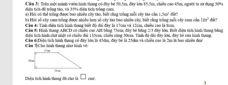 Trên một mảnh vườn hình thang có đáy bé 50, 5m, đáy lớn 85, 5m, chiều cao 45m, người ta sử dụng 30%
diện tích đề trồng táo, và 35% diện tích trồng cam. 
a) Hỏi có thể trồng được bao nhiêu cây táo, biết rằng trồng mỗi cây táo cần 1,5m^2 đất? 
b) Hỏi số cây cam trồng được nhiều hơn số cây táo bao nhiêu cây, biết rằng trồng mỗi cây cam cần 1m^2 đất? 
Cầu 4: Tính diện tích hình thang biết độ dài đáy là 17cm và 12cm, chiều cao là 8cm. 
Cầu 5: Hình thang ABCD có chiều cao AH bằng 75cm; đáy bé bằng 2/3 đáy lớn. Biết diện tích hình thang bằng 
diện tích hình chữ nhật có chiều dài 135cm; chiều rộng 50cm. Tính độ dài đáy lớn, đảy bé của hình thang. 
Cầu 6:Diện tích hình thang có đáy lớn là 45dm, đáy bé là 25dm và chiều cao là 2m là bao nhiêu dm²
Câu 7:Cho hình thang như hình vẽ: 
Diện tích hình thang đã cho là □ cm^2. 
3