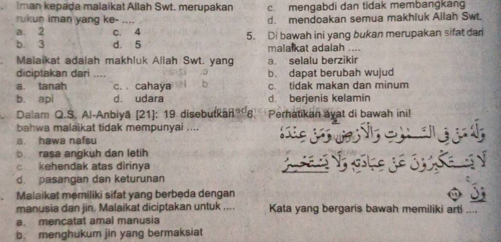 Iman kepada malaikat Allah Swt. merupakan c. mengabdi dan tidak membangkang
rukun iman yang ke- .... d. mendoakan semua makhiuk Aliah Swt.
a. 2 c. 4
5. Di bawah ini yang bukan merupakan sifat dari
b. 3 d. 5 malalkat adalah ....
a Malaikat adalah makhluk Allah Swt. yang a. selalu berzikir
diciptakan dari .... b. dapat berubah wujud
a tanah c. cahaya b c. tidak makan dan minum
b、 api d. udara d berjenis kelamin
. Dalam Q.S. Al-Anbiyā (21): 19 disebutkāñ® 6 Perhatikan ayat di bawah ini!
bahwa malaikat tidak mempunyai ....
a. hawa nafsu lic

b rasa angkuh dan letih
c kehendak atas dirinya

d pasangan dan keturunan
Malaikat memiliki sifat yang berbeda dengan
manusia dan jin. Malaikat diciptakan untuk .... Kata yang bergaris bawah memiliki arti ....
a. mencatat amal manusia
b. menghukum jin yang bermaksiat