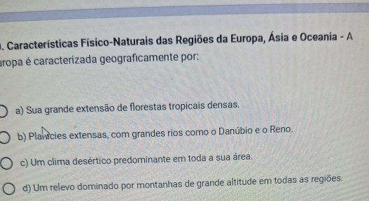 Características Físico-Naturais das Regiões da Europa, Ásia e Oceania - A
uropa é caracterizada geograficamente por:
a) Sua grande extensão de florestas tropicais densas.
b) Planicies extensas, com grandes rios como o Danúbio e o Reno.
c) Um clima desértico predominante em toda a sua área.
d) Um relevo dominado por montanhas de grande altitude em todas as regiões.